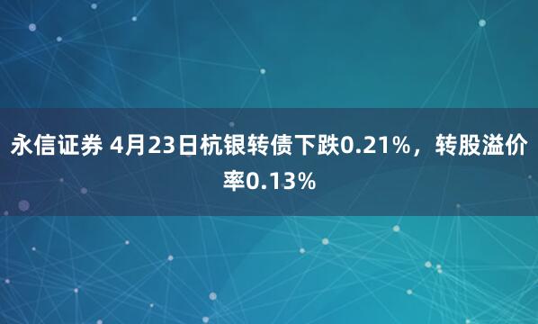 永信证券 4月23日杭银转债下跌0.21%，转股溢价率0.13%