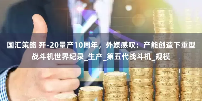 国汇策略 歼-20量产10周年，外媒感叹：产能创造下重型战斗机世界纪录_生产_第五代战斗机_规模