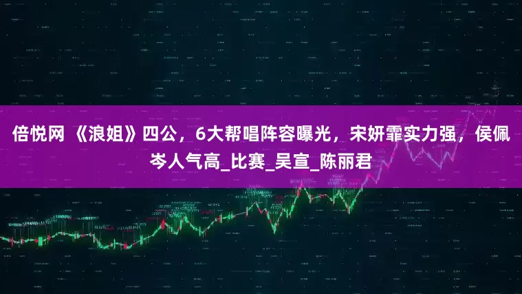 倍悦网 《浪姐》四公，6大帮唱阵容曝光，宋妍霏实力强，侯佩岑人气高_比赛_吴宣_陈丽君