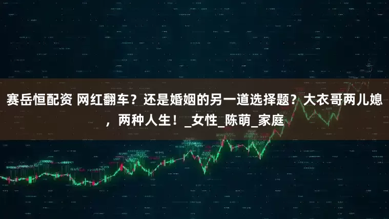 赛岳恒配资 网红翻车？还是婚姻的另一道选择题？大衣哥两儿媳，两种人生！_女性_陈萌_家庭