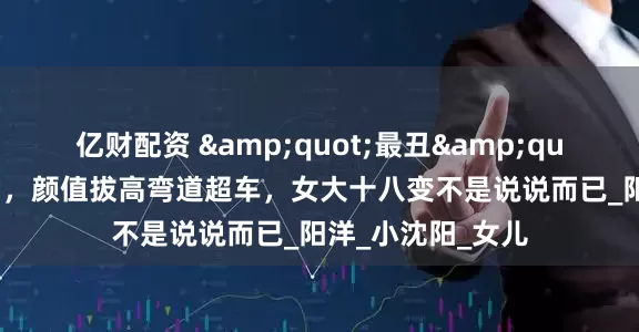 亿财配资 &quot;最丑&quot;星二代沈佳润，颜值拔高弯道超车，女大十八变不是说说而已_阳洋_小沈阳_女儿