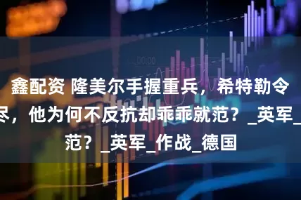 鑫配资 隆美尔手握重兵，希特勒令他服毒自尽，他为何不反抗却乖乖就范？_英军_作战_德国