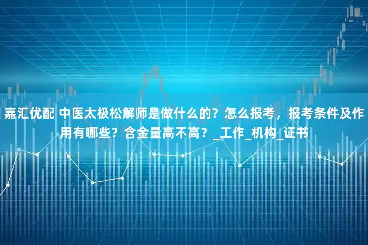 嘉汇优配 中医太极松解师是做什么的？怎么报考，报考条件及作用有哪些？含金量高不高？_工作_机构_证书