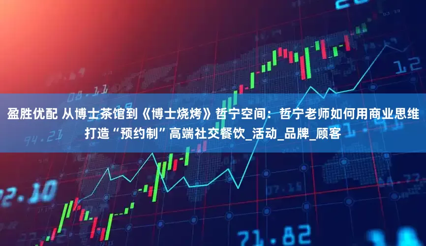 盈胜优配 从博士茶馆到《博士烧烤》哲宁空间：哲宁老师如何用商业思维打造“预约制”高端社交餐饮_活动_品牌_顾客