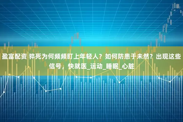 盈富配资 猝死为何频频盯上年轻人？如何防患于未然？出现这些信号，快就医_运动_睡眠_心脏
