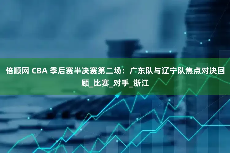 倍顺网 CBA 季后赛半决赛第二场：广东队与辽宁队焦点对决回顾_比赛_对手_浙江