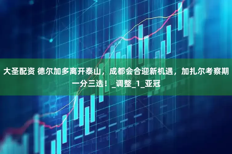 大圣配资 德尔加多离开泰山，成都会合迎新机遇，加扎尔考察期一分三选！_调整_1_亚冠