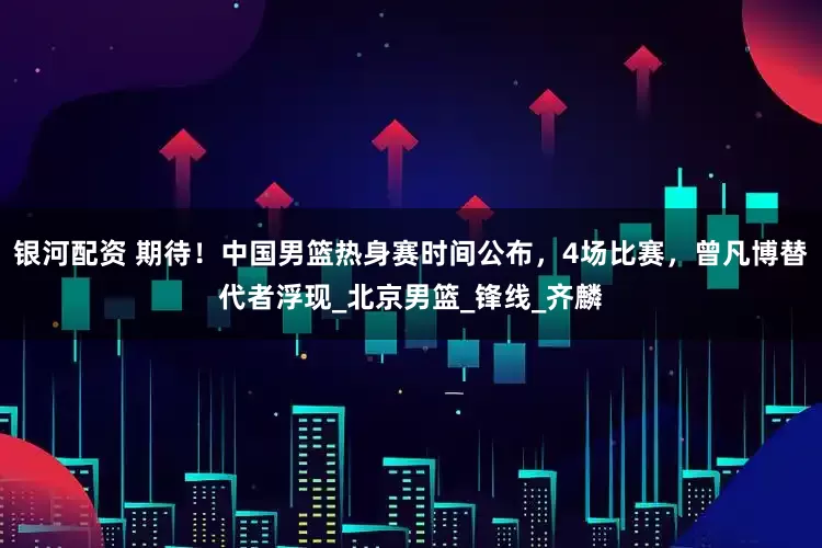 银河配资 期待！中国男篮热身赛时间公布，4场比赛，曾凡博替代者浮现_北京男篮_锋线_齐麟