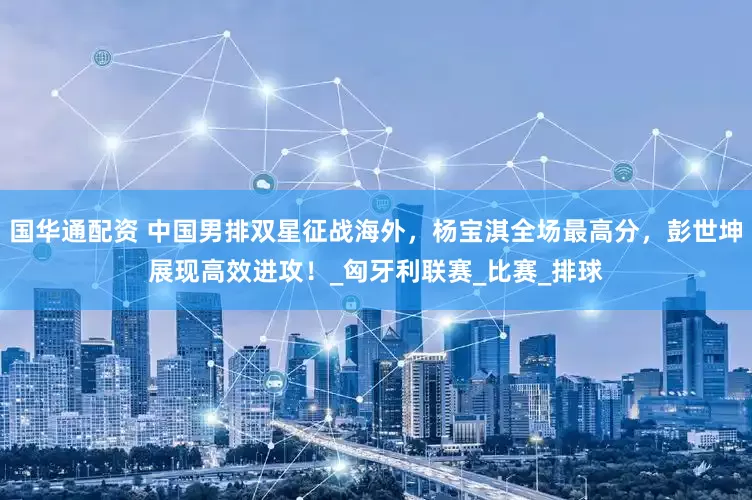 国华通配资 中国男排双星征战海外，杨宝淇全场最高分，彭世坤展现高效进攻！_匈牙利联赛_比赛_排球