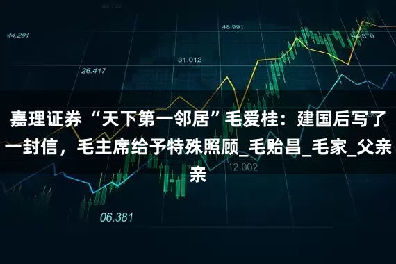 嘉理证券 “天下第一邻居”毛爱桂：建国后写了一封信，毛主席给予特殊照顾_毛贻昌_毛家_父亲