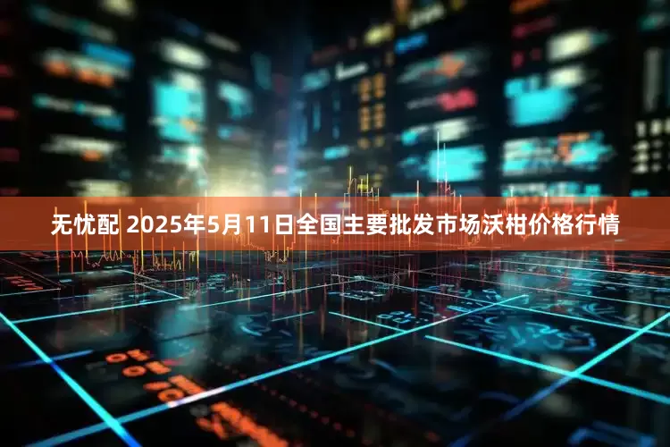 无忧配 2025年5月11日全国主要批发市场沃柑价格行情