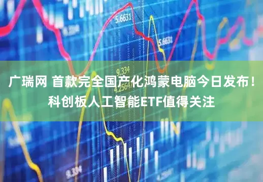 广瑞网 首款完全国产化鸿蒙电脑今日发布！科创板人工智能ETF值得关注