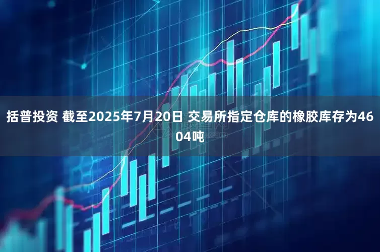 括普投资 截至2025年7月20日 交易所指定仓库的橡胶库存为4604吨
