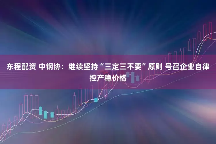 东程配资 中钢协：继续坚持“三定三不要”原则 号召企业自律控产稳价格
