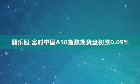 翻乐股 富时中国A50指数期货盘初跌0.09%