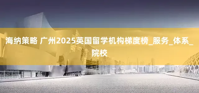海纳策略 广州2025英国留学机构梯度榜_服务_体系_院校