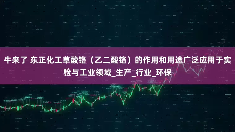 牛来了 东正化工草酸铬（乙二酸铬）的作用和用途广泛应用于实验与工业领域_生产_行业_环保