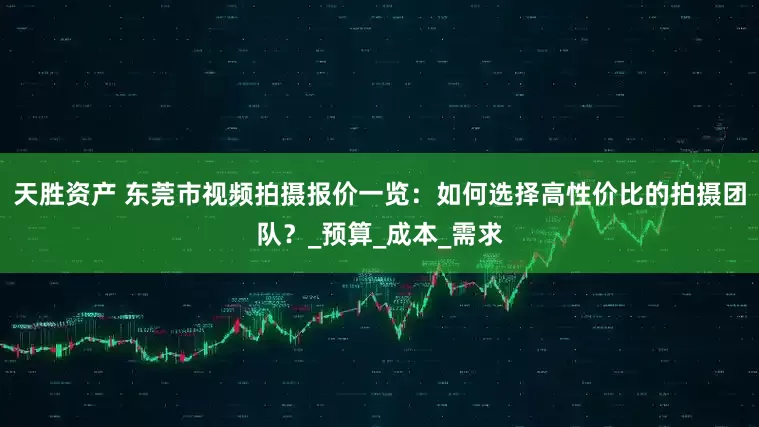 天胜资产 东莞市视频拍摄报价一览：如何选择高性价比的拍摄团队？_预算_成本_需求