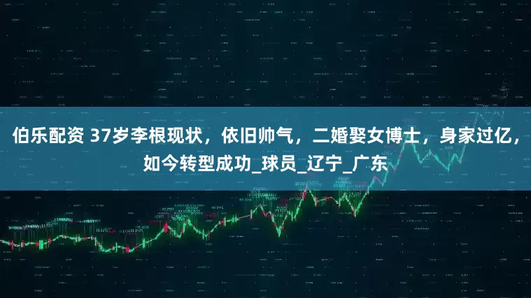 伯乐配资 37岁李根现状，依旧帅气，二婚娶女博士，身家过亿，如今转型成功_球员_辽宁_广东