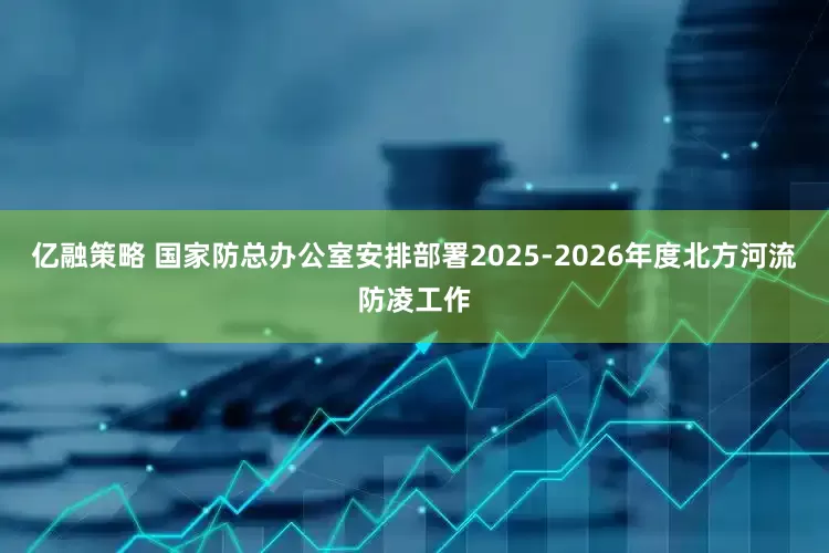亿融策略 国家防总办公室安排部署2025-2026年度北方河流防凌工作