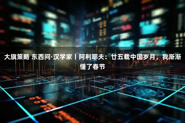 大旗策略 东西问·汉学家丨阿利耶夫：廿五载中国岁月，我渐渐懂了春节