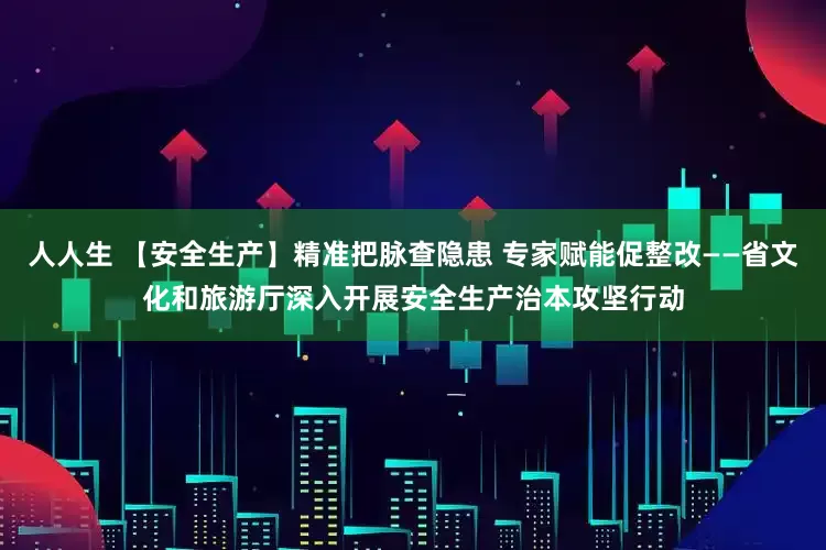 人人生 【安全生产】精准把脉查隐患 专家赋能促整改——省文化和旅游厅深入开展安全生产治本攻坚行动