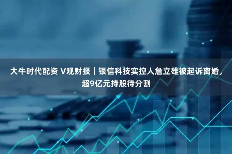 大牛时代配资 V观财报｜银信科技实控人詹立雄被起诉离婚，超9亿元持股待分割